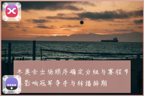 冬奥会出场顺序确定分组与赛程节奏影响冠军争夺与转播排期