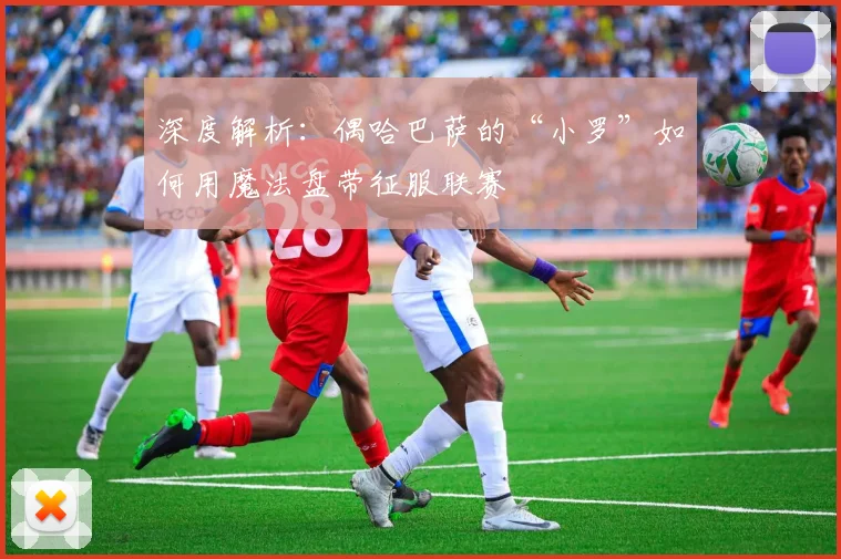 深度解析：偶哈巴萨的“小罗”如何用魔法盘带征服联赛