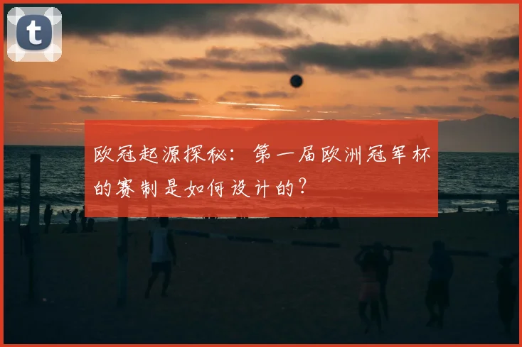 欧冠起源探秘：第一届欧洲冠军杯的赛制是如何设计的？
