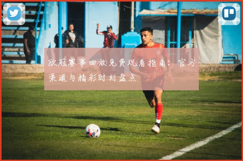 欧冠赛事回放免费观看指南：官方渠道与精彩时刻盘点
